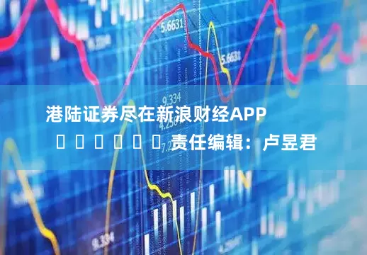 港陆证券尽在新浪财经APP            						责任编辑：卢昱君