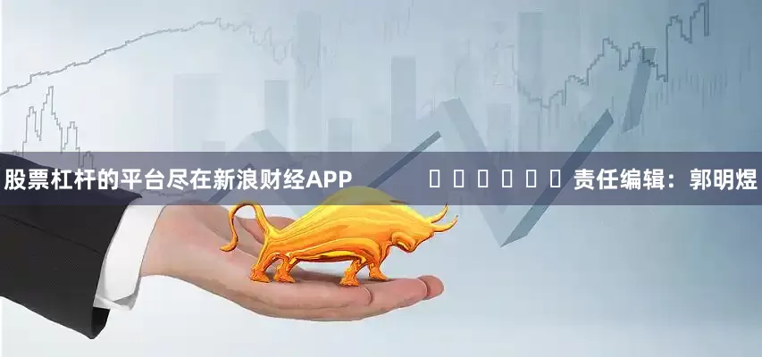 股票杠杆的平台尽在新浪财经APP            						责任编辑：郭明煜