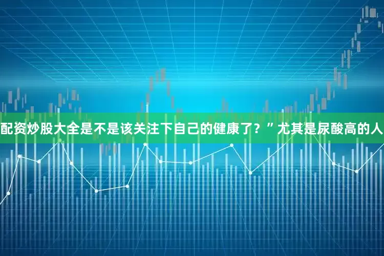 配资炒股大全是不是该关注下自己的健康了?”尤其是尿酸高的人