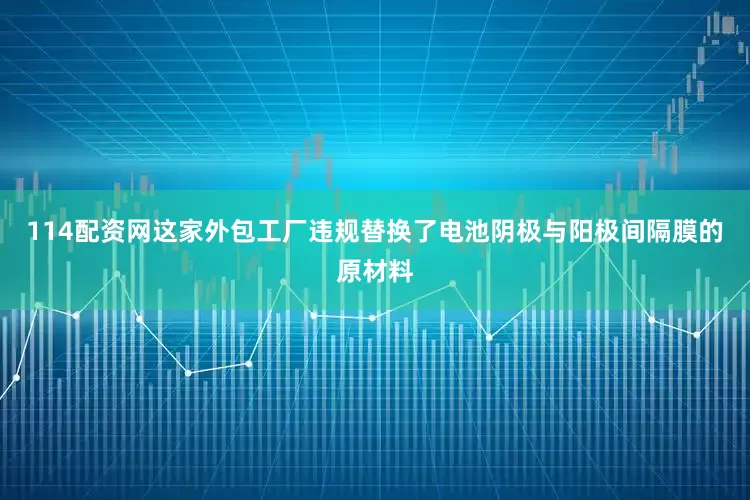 114配资网这家外包工厂违规替换了电池阴极与阳极间隔膜的原材料