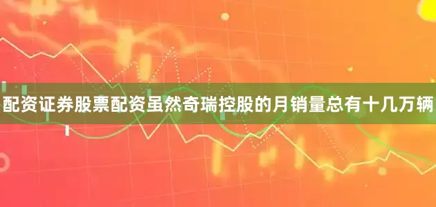 配资证券股票配资虽然奇瑞控股的月销量总有十几万辆