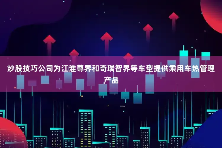炒股技巧公司为江淮尊界和奇瑞智界等车型提供乘用车热管理产品