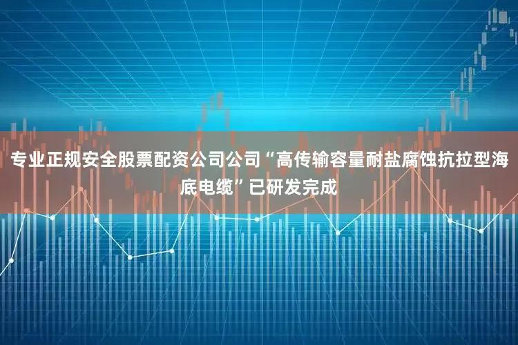 专业正规安全股票配资公司公司“高传输容量耐盐腐蚀抗拉型海底电缆”已研发完成