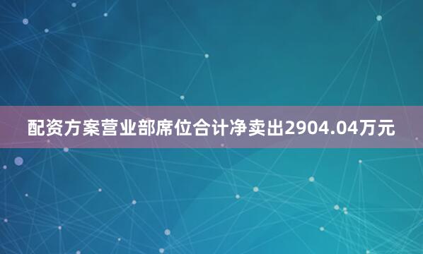 配资方案营业部席位合计净卖出2904.04万元