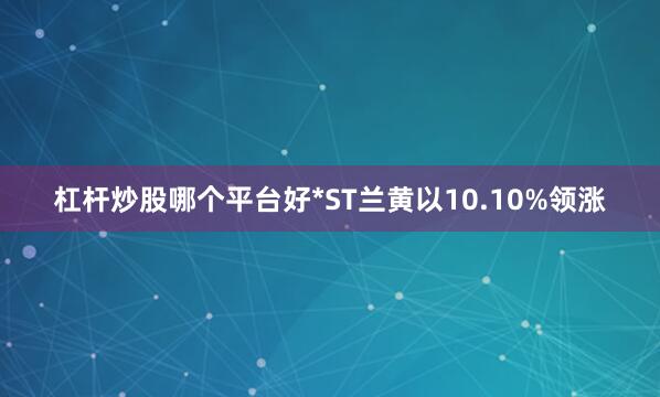 杠杆炒股哪个平台好*ST兰黄以10.10%领涨