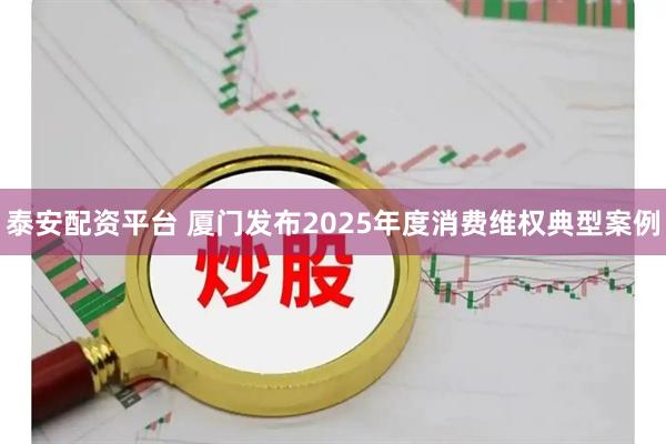 泰安配资平台 厦门发布2025年度消费维权典型案例