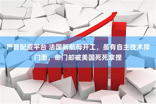 严管配资平台 法国新航母开工，虽有自主技术撑门面，命门却被美国死死拿捏