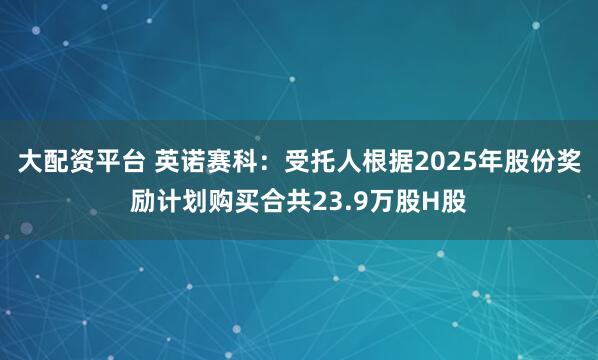 大配资平台 英诺赛科：受托人根据2025年股份奖励计划购买合共23.9万股H股