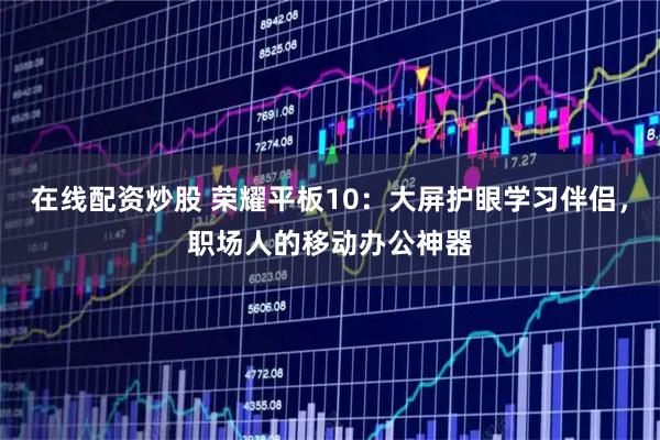 在线配资炒股 荣耀平板10：大屏护眼学习伴侣，职场人的移动办公神器