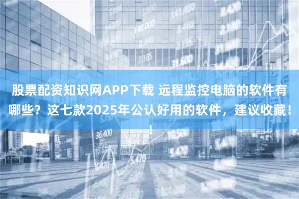 股票配资知识网APP下载 远程监控电脑的软件有哪些？这七款2025年公认好用的软件，建议收藏！