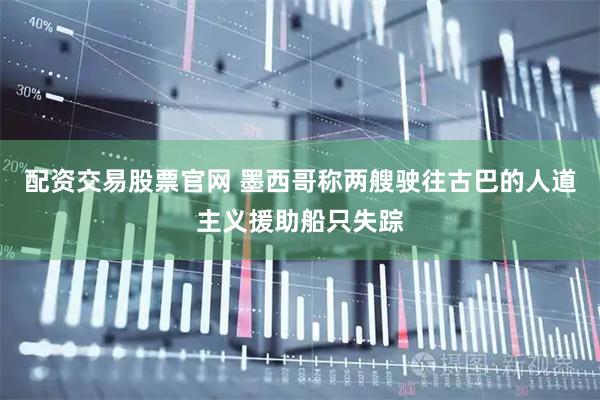 配资交易股票官网 墨西哥称两艘驶往古巴的人道主义援助船只失踪