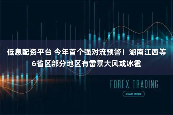 低息配资平台 今年首个强对流预警！湖南江西等6省区部分地区有雷暴大风或冰雹