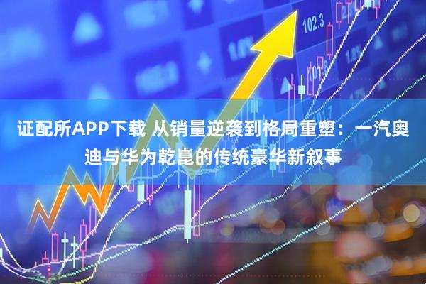 证配所APP下载 从销量逆袭到格局重塑：一汽奥迪与华为乾崑的传统豪华新叙事