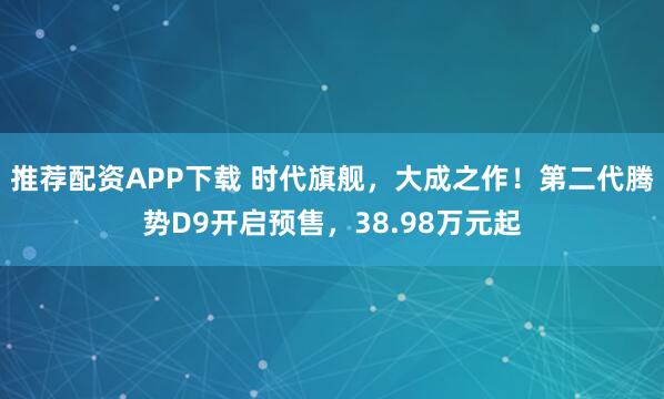 推荐配资APP下载 时代旗舰，大成之作！第二代腾势D9开启预售，38.98万元起