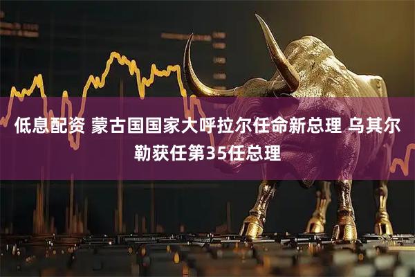 低息配资 蒙古国国家大呼拉尔任命新总理 乌其尔勒获任第35任总理