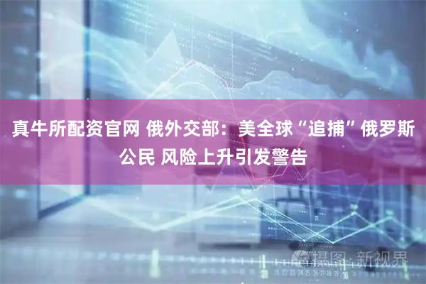真牛所配资官网 俄外交部：美全球“追捕”俄罗斯公民 风险上升引发警告