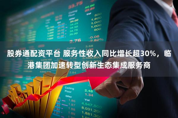 股券通配资平台 服务性收入同比增长超30%，临港集团加速转型创新生态集成服务商