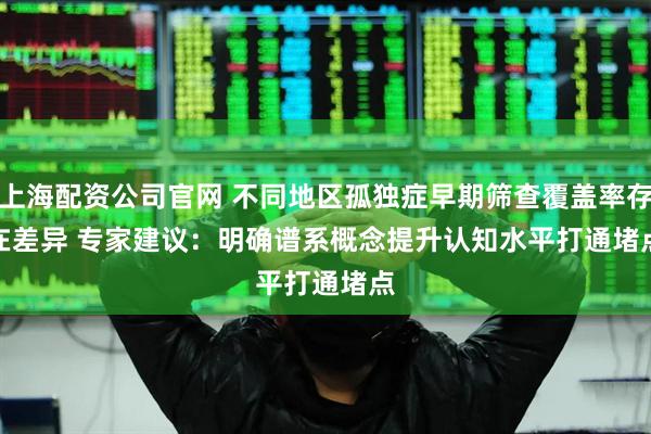 上海配资公司官网 不同地区孤独症早期筛查覆盖率存在差异 专家建议：明确谱系概念提升认知水平打通堵点