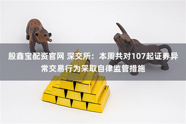 股鑫宝配资官网 深交所：本周共对107起证券异常交易行为采取自律监管措施