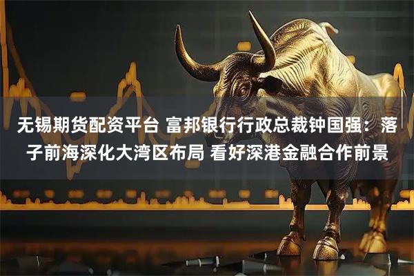 无锡期货配资平台 富邦银行行政总裁钟国强：落子前海深化大湾区布局 看好深港金融合作前景