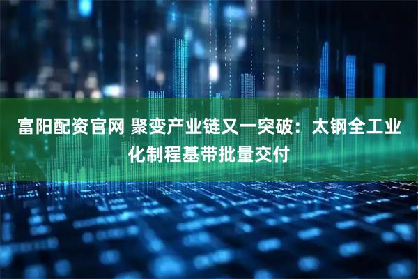 富阳配资官网 聚变产业链又一突破：太钢全工业化制程基带批量交付