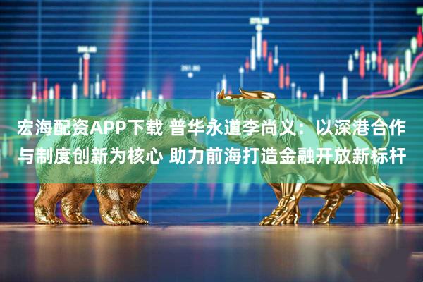 宏海配资APP下载 普华永道李尚义：以深港合作与制度创新为核心 助力前海打造金融开放新标杆