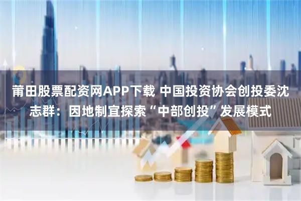 莆田股票配资网APP下载 中国投资协会创投委沈志群：因地制宜探索“中部创投”发展模式