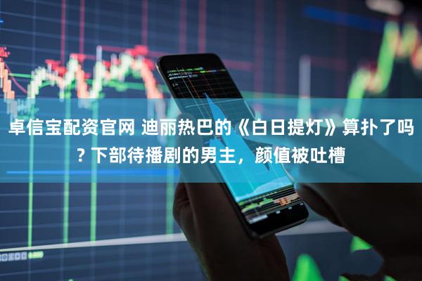 卓信宝配资官网 迪丽热巴的《白日提灯》算扑了吗? 下部待播剧的男主，颜值被吐槽