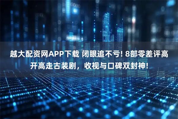 越大配资网APP下载 闭眼追不亏! 8部零差评高开高走古装剧，收视与口碑双封神!
