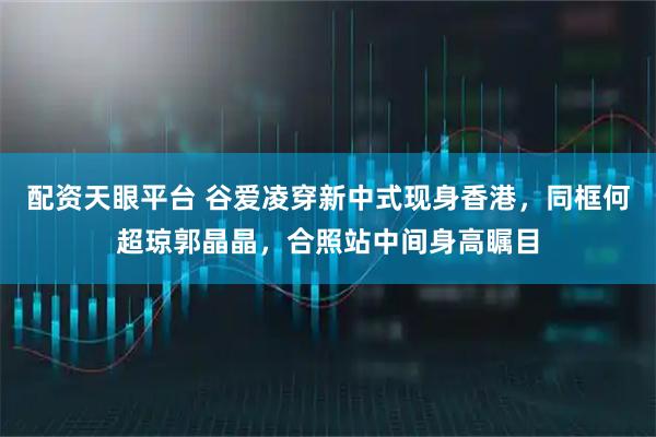 配资天眼平台 谷爱凌穿新中式现身香港，同框何超琼郭晶晶，合照站中间身高瞩目