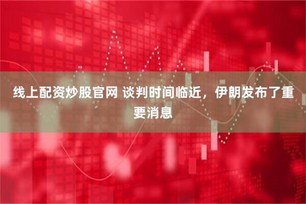 线上配资炒股官网 谈判时间临近，伊朗发布了重要消息