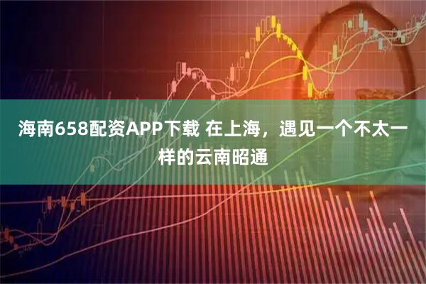 海南658配资APP下载 在上海，遇见一个不太一样的云南昭通
