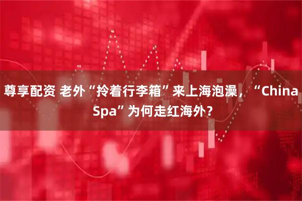 尊享配资 老外“拎着行李箱”来上海泡澡，“China Spa”为何走红海外？
