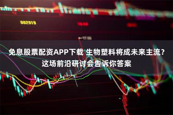 免息股票配资APP下载 生物塑料将成未来主流？这场前沿研讨会告诉你答案