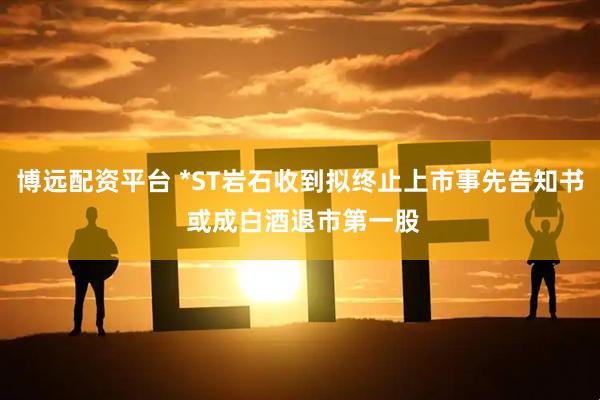 博远配资平台 *ST岩石收到拟终止上市事先告知书 或成白酒退市第一股