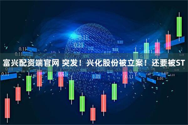 富兴配资端官网 突发！兴化股份被立案！还要被ST