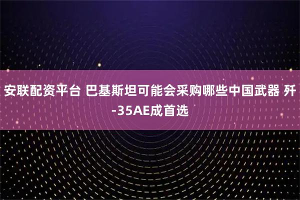 安联配资平台 巴基斯坦可能会采购哪些中国武器 歼-35AE成首选
