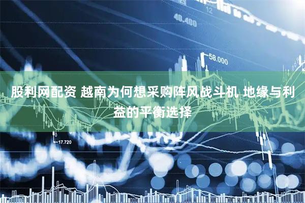 股利网配资 越南为何想采购阵风战斗机 地缘与利益的平衡选择
