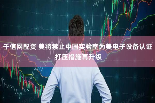 千信网配资 美将禁止中国实验室为美电子设备认证 打压措施再升级