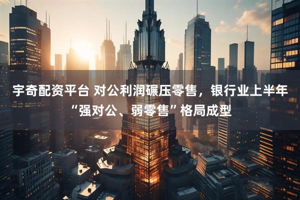 宇奇配资平台 对公利润碾压零售，银行业上半年“强对公、弱零售”格局成型